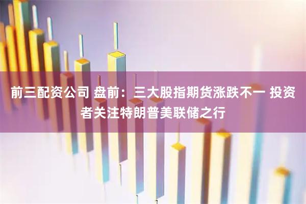 前三配资公司 盘前：三大股指期货涨跌不一 投资者关注特朗普美联储之行