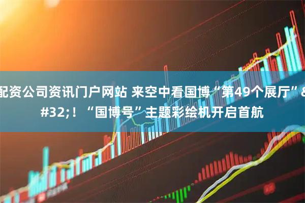 配资公司资讯门户网站 来空中看国博“第49个展厅”&#32;！“国博号”主题彩绘机开启首航