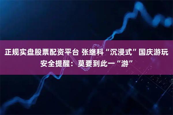 正规实盘股票配资平台 张继科“沉浸式”国庆游玩安全提醒：莫要到此一“游”