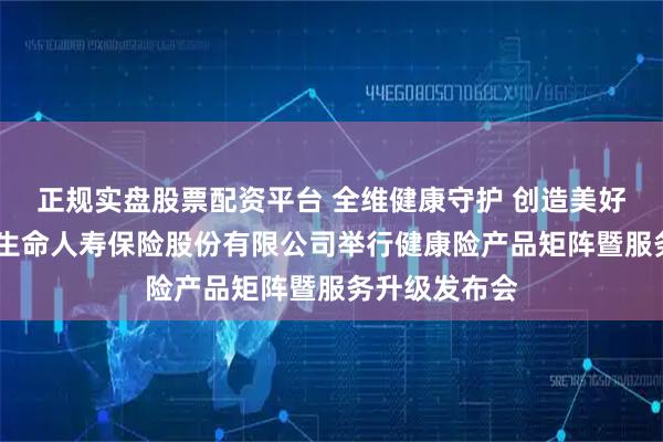 正规实盘股票配资平台 全维健康守护 创造美好生活——富德生命人寿保险股份有限公司举行健康险产品矩阵暨服务升级发布会